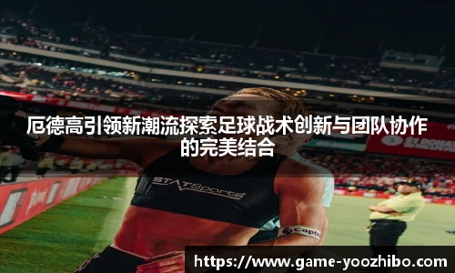 厄德高引领新潮流探索足球战术创新与团队协作的完美结合